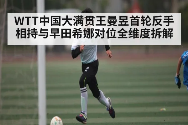 WTT中国大满贯王曼昱首轮反手相持与早田希娜对位全维度拆解（c7c7.app）