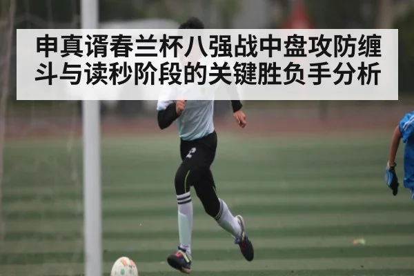 申真谞春兰杯八强战中盘攻防缠斗与读秒阶段的关键胜负手分析（c7c7.app）