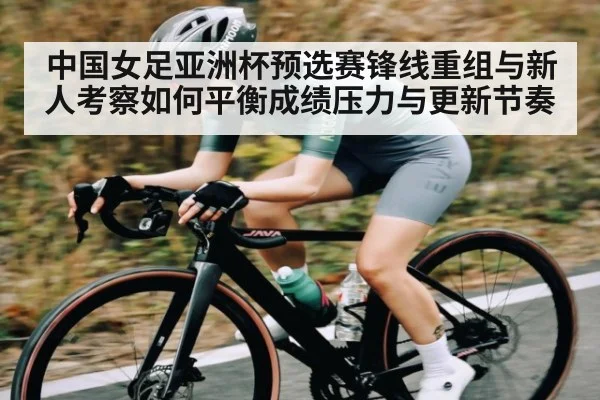 中国女足亚洲杯预选赛锋线重组与新人考察如何平衡成绩压力与更新节奏（c7c7.app）
