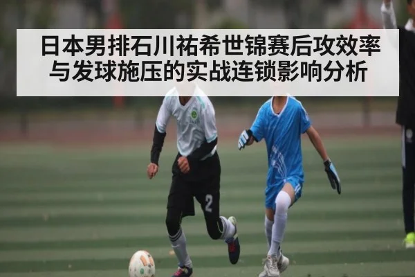 日本男排石川祐希世锦赛后攻效率与发球施压的实战连锁影响分析（c7c7.app）